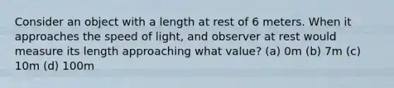 Consider an object with a length at rest of 6 meters. When it approaches the speed of light, and observer at rest would measure its length approaching what value? (a) 0m (b) 7m (c) 10m (d) 100m