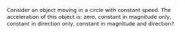 Consider an object moving in a circle with constant speed. The acceleration of this object is: zero, constant in magnitude only, constant in direction only, constant in magnitude and direction?