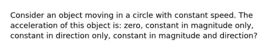 Consider an object moving in a circle with constant speed. The acceleration of this object is: zero, constant in magnitude only, constant in direction only, constant in magnitude and direction?