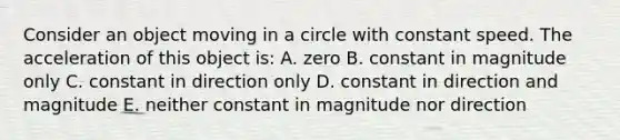 Consider an object moving in a circle with constant speed. The acceleration of this object is: A. zero B. constant in magnitude only C. constant in direction only D. constant in direction and magnitude E. neither constant in magnitude nor direction