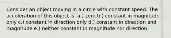 Consider an object moving in a circle with constant speed. The acceleration of this object is: a.) zero b.) constant in magnitude only c.) constant in direction only d.) constant in direction and magnitude e.) neither constant in magnitude nor direction