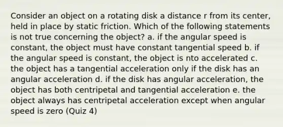 Consider an object on a rotating disk a distance r from its center, held in place by static friction. Which of the following statements is not true concerning the object? a. if the angular speed is constant, the object must have constant tangential speed b. if the angular speed is constant, the object is nto accelerated c. the object has a tangential acceleration only if the disk has an angular acceleration d. if the disk has angular acceleration, the object has both centripetal and tangential acceleration e. the object always has centripetal acceleration except when angular speed is zero (Quiz 4)