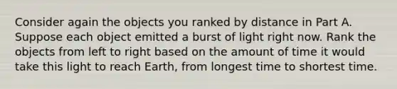 Consider again the objects you ranked by distance in Part A. Suppose each object emitted a burst of light right now. Rank the objects from left to right based on the amount of time it would take this light to reach Earth, from longest time to shortest time.