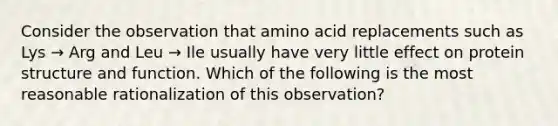 Consider the observation that amino acid replacements such as Lys → Arg and Leu → Ile usually have very little effect on protein structure and function. Which of the following is the most reasonable rationalization of this observation?