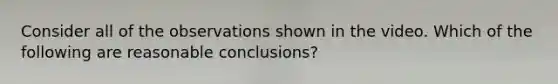 Consider all of the observations shown in the video. Which of the following are reasonable conclusions?