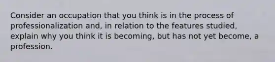 Consider an occupation that you think is in the process of professionalization and, in relation to the features studied, explain why you think it is becoming, but has not yet become, a profession.