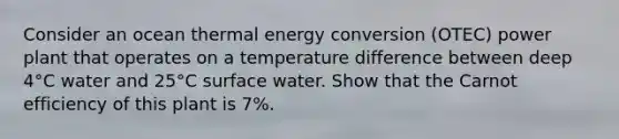 Consider an ocean thermal energy conversion (OTEC) power plant that operates on a temperature difference between deep 4°C water and 25°C surface water. Show that the Carnot efficiency of this plant is 7%.