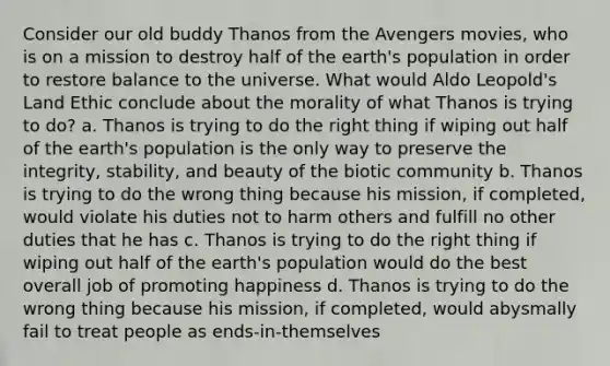 Consider our old buddy Thanos from the Avengers movies, who is on a mission to destroy half of the earth's population in order to restore balance to the universe. What would Aldo Leopold's Land Ethic conclude about the morality of what Thanos is trying to do? a. Thanos is trying to do the right thing if wiping out half of the earth's population is the only way to preserve the integrity, stability, and beauty of the biotic community b. Thanos is trying to do the wrong thing because his mission, if completed, would violate his duties not to harm others and fulfill no other duties that he has c. Thanos is trying to do the right thing if wiping out half of the earth's population would do the best overall job of promoting happiness d. Thanos is trying to do the wrong thing because his mission, if completed, would abysmally fail to treat people as ends-in-themselves