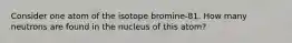 Consider one atom of the isotope bromine-81. How many neutrons are found in the nucleus of this atom?