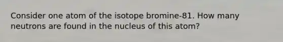 Consider one atom of the isotope bromine-81. How many neutrons are found in the nucleus of this atom?