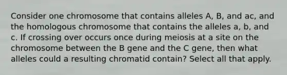 Consider one chromosome that contains alleles A, B, and ac, and the homologous chromosome that contains the alleles a, b, and c. If crossing over occurs once during meiosis at a site on the chromosome between the B gene and the C gene, then what alleles could a resulting chromatid contain? Select all that apply.