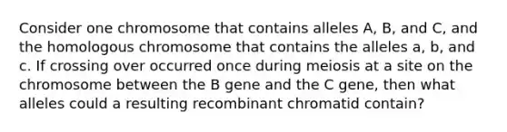 Consider one chromosome that contains alleles A, B, and C, and the homologous chromosome that contains the alleles a, b, and c. If crossing over occurred once during meiosis at a site on the chromosome between the B gene and the C gene, then what alleles could a resulting recombinant chromatid contain?