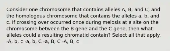 Consider one chromosome that contains alleles A, B, and C, and the homologous chromosome that contains the alleles a, b, and c. If crossing over occurred once during meiosis at a site on the chromosome between the B gene and the C gene, then what alleles could a resulting chromatid contain? Select all that apply. -A, b, c -a, b, C -a, B, C -A, B, c