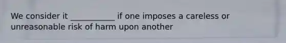 We consider it ___________ if one imposes a careless or unreasonable risk of harm upon another