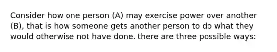 Consider how one person (A) may exercise power over another (B), that is how someone gets another person to do what they would otherwise not have done. there are three possible ways: