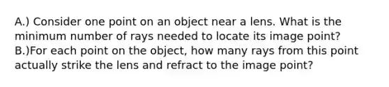 A.) Consider one point on an object near a lens. What is the minimum number of rays needed to locate its image point? B.)For each point on the object, how many rays from this point actually strike the lens and refract to the image point?