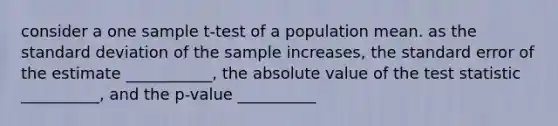 consider a one sample t-test of a population mean. as the standard deviation of the sample increases, the standard error of the estimate ___________, the absolute value of the test statistic __________, and the p-value __________