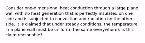 Consider one-dimensional heat conduction through a large plane wall with no heat generation that is perfectly insulated on one side and is subjected to convection and radiation on the other side. It is claimed that under steady conditions, the temperature in a plane wall must be uniform (the same everywhere). Is this claim reasonable?