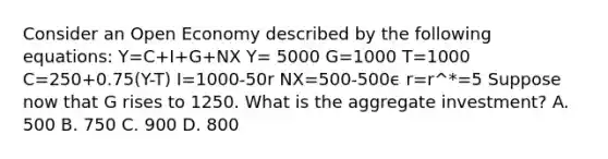 Consider an Open Economy described by the following equations: Y=C+I+G+NX Y= 5000 G=1000 T=1000 C=250+0.75(Y-T) I=1000-50r NX=500-500ϵ r=r^*=5 Suppose now that G rises to 1250. What is the aggregate investment? A. 500 B. 750 C. 900 D. 800