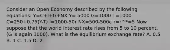 Consider an Open Economy described by the following equations: Y=C+I+G+NX Y= 5000 G=1000 T=1000 C=250+0.75(Y-T) I=1000-50r NX=500-500ϵ r=r^*=5 Now suppose that the world interest rate rises from 5 to 10 percent, (G is again 1000). What is the equilibrium exchange rate? A. 0.5 B. 1 C. 1.5 D. 2