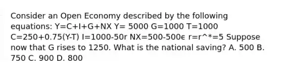 Consider an Open Economy described by the following equations: Y=C+I+G+NX Y= 5000 G=1000 T=1000 C=250+0.75(Y-T) I=1000-50r NX=500-500ϵ r=r^*=5 Suppose now that G rises to 1250. What is the national saving? A. 500 B. 750 C. 900 D. 800