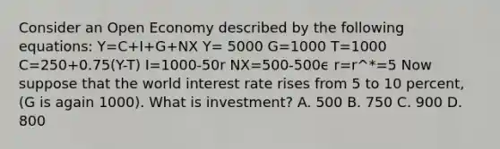 Consider an Open Economy described by the following equations: Y=C+I+G+NX Y= 5000 G=1000 T=1000 C=250+0.75(Y-T) I=1000-50r NX=500-500ϵ r=r^*=5 Now suppose that the world interest rate rises from 5 to 10 percent, (G is again 1000). What is investment? A. 500 B. 750 C. 900 D. 800