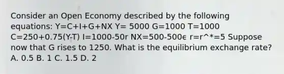 Consider an Open Economy described by the following equations: Y=C+I+G+NX Y= 5000 G=1000 T=1000 C=250+0.75(Y-T) I=1000-50r NX=500-500ϵ r=r^*=5 Suppose now that G rises to 1250. What is the equilibrium exchange rate? A. 0.5 B. 1 C. 1.5 D. 2