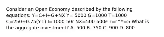 Consider an Open Economy described by the following equations: Y=C+I+G+NX Y= 5000 G=1000 T=1000 C=250+0.75(Y-T) I=1000-50r NX=500-500ϵ r=r^*=5 What is the aggregate investment? A. 500 B. 750 C. 900 D. 800