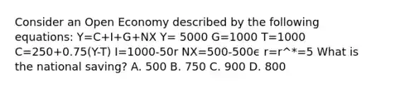 Consider an Open Economy described by the following equations: Y=C+I+G+NX Y= 5000 G=1000 T=1000 C=250+0.75(Y-T) I=1000-50r NX=500-500ϵ r=r^*=5 What is the national saving? A. 500 B. 750 C. 900 D. 800