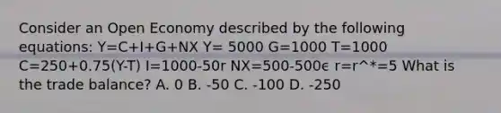 Consider an Open Economy described by the following equations: Y=C+I+G+NX Y= 5000 G=1000 T=1000 C=250+0.75(Y-T) I=1000-50r NX=500-500ϵ r=r^*=5 What is the trade balance? A. 0 B. -50 C. -100 D. -250