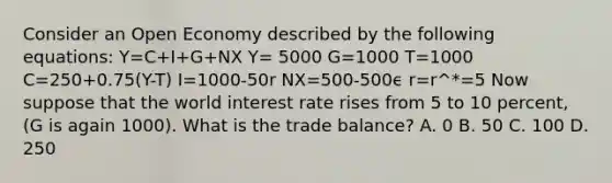 Consider an Open Economy described by the following equations: Y=C+I+G+NX Y= 5000 G=1000 T=1000 C=250+0.75(Y-T) I=1000-50r NX=500-500ϵ r=r^*=5 Now suppose that the world interest rate rises from 5 to 10 percent, (G is again 1000). What is the trade balance? A. 0 B. 50 C. 100 D. 250