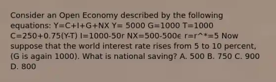 Consider an Open Economy described by the following equations: Y=C+I+G+NX Y= 5000 G=1000 T=1000 C=250+0.75(Y-T) I=1000-50r NX=500-500ϵ r=r^*=5 Now suppose that the world interest rate rises from 5 to 10 percent, (G is again 1000). What is national saving? A. 500 B. 750 C. 900 D. 800