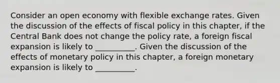 Consider an open economy with flexible exchange rates. Given the discussion of the effects of fiscal policy in this​ chapter, if the Central Bank does not change the policy​ rate, a foreign fiscal expansion is likely to​ __________. Given the discussion of the effects of monetary policy in this​ chapter, a foreign monetary expansion is likely to​ __________.