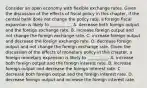 Consider an open economy with flexible exchange rates. Given the discussion of the effects of fiscal policy in this​ chapter, if the central bank does not change the policy​ rate, a foreign fiscal expansion is likely to​ __________. A. decrease both foreign output and the foreign exchange rate. B. increase foreign output and not change the foreign exchange rate. C. increase foreign output and decrease the foreign exchange rate. D. decrease foreign output and not change the foreign exchange rate. Given the discussion of the effects of monetary policy in this​ chapter, a foreign monetary expansion is likely to​ __________. A. increase both foreign output and the foreign interest rate. B. increase foreign output and decrease the foreign interest rate. C. decrease both foreign output and the foreign interest rate. D. decrease foreign output and increase the foreign interest rate.