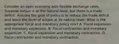 Consider an open economy with flexible exchange rates. Suppose output is at the natural​ level, but there is a trade deficit. Assume the goal of policy is to reduce the trade deficit and leave the level of output at its natural level. What is the appropriate fiscal and monetary policy​ mix? A. Fiscal expansion and monetary expansion. B. Fiscal contraction and monetary expansion. C. Fiscal expansion and monetary contraction. D. Fiscal contraction and monetary contraction.