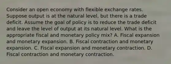 Consider an open economy with flexible exchange rates. Suppose output is at the natural​ level, but there is a trade deficit. Assume the goal of policy is to reduce the trade deficit and leave the level of output at its natural level. What is the appropriate fiscal and monetary policy​ mix? A. Fiscal expansion and monetary expansion. B. Fiscal contraction and monetary expansion. C. Fiscal expansion and monetary contraction. D. Fiscal contraction and monetary contraction.