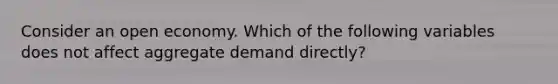 Consider an open economy. Which of the following variables does not affect aggregate demand directly?