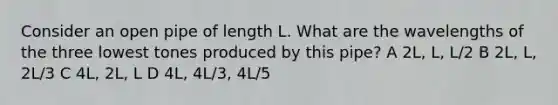 Consider an open pipe of length L. What are the wavelengths of the three lowest tones produced by this pipe? A 2L, L, L/2 B 2L, L, 2L/3 C 4L, 2L, L D 4L, 4L/3, 4L/5