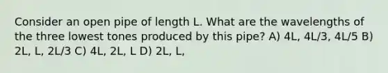 Consider an open pipe of length L. What are the wavelengths of the three lowest tones produced by this pipe? A) 4L, 4L/3, 4L/5 B) 2L, L, 2L/3 C) 4L, 2L, L D) 2L, L,