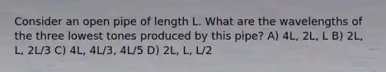 Consider an open pipe of length L. What are the wavelengths of the three lowest tones produced by this pipe? A) 4L, 2L, L B) 2L, L, 2L/3 C) 4L, 4L/3, 4L/5 D) 2L, L, L/2