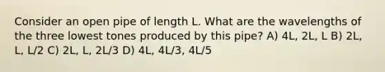 Consider an open pipe of length L. What are the wavelengths of the three lowest tones produced by this pipe? A) 4L, 2L, L B) 2L, L, L/2 C) 2L, L, 2L/3 D) 4L, 4L/3, 4L/5