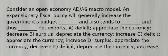 Consider an open-economy AD/AS macro model. An expansionary fiscal policy will generally increase the government's budget ________ and also tends to ________ and thus ________ net exports. A) deficit; appreciate the currency; decrease B) surplus; depreciate the currency; increase C) deficit; appreciate the currency; increase D) surplus; appreciate the currency; decrease E) deficit; depreciate the currency; decrease