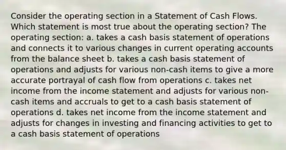 Consider the operating section in a Statement of Cash Flows. Which statement is most true about the operating section? The operating section: a. takes a cash basis statement of operations and connects it to various changes in current operating accounts from the balance sheet b. takes a cash basis statement of operations and adjusts for various non-cash items to give a more accurate portrayal of cash flow from operations c. takes net income from the income statement and adjusts for various non-cash items and accruals to get to a cash basis statement of operations d. takes net income from the income statement and adjusts for changes in investing and financing activities to get to a cash basis statement of operations