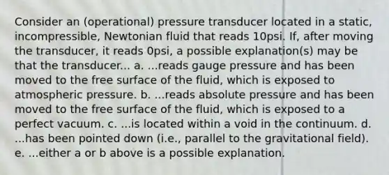 Consider an (operational) pressure transducer located in a static, incompressible, Newtonian fluid that reads 10psi. If, after moving the transducer, it reads 0psi, a possible explanation(s) may be that the transducer... a. ...reads gauge pressure and has been moved to the free surface of the fluid, which is exposed to atmospheric pressure. b. ...reads absolute pressure and has been moved to the free surface of the fluid, which is exposed to a perfect vacuum. c. ...is located within a void in the continuum. d. ...has been pointed down (i.e., parallel to the gravitational field). e. ...either a or b above is a possible explanation.