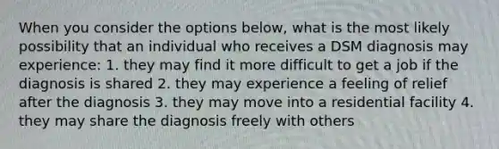 When you consider the options below, what is the most likely possibility that an individual who receives a DSM diagnosis may experience: 1. they may find it more difficult to get a job if the diagnosis is shared 2. they may experience a feeling of relief after the diagnosis 3. they may move into a residential facility 4. they may share the diagnosis freely with others