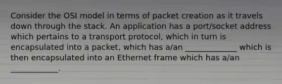 Consider the OSI model in terms of packet creation as it travels down through the stack. An application has a port/socket address which pertains to a transport protocol, which in turn is encapsulated into a packet, which has a/an _____________ which is then encapsulated into an Ethernet frame which has a/an ____________.