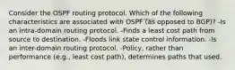 Consider the OSPF routing protocol. Which of the following characteristics are associated with OSPF (as opposed to BGP)? -Is an intra-domain routing protocol. -Finds a least cost path from source to destination. -Floods link state control information. -Is an inter-domain routing protocol. -Policy, rather than performance (e.g., least cost path), determines paths that used.