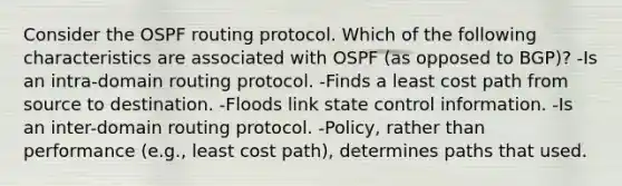 Consider the OSPF routing protocol. Which of the following characteristics are associated with OSPF (as opposed to BGP)? -Is an intra-domain routing protocol. -Finds a least cost path from source to destination. -Floods link state control information. -Is an inter-domain routing protocol. -Policy, rather than performance (e.g., least cost path), determines paths that used.