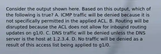 Consider the output shown here. Based on this output, which of the following is true? A. ICMP traffic will be denied because it is not specifically permitted in the applied ACL. B. Routing will be disrupted because the ACL does not allow for inbound routing updates on g1/0. C. DNS traffic will be denied unless the DNS server is the host at 1.2.3.4. D. No traffic will be denied as a result of this access list being applied to g1/0.