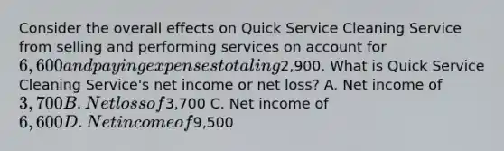 Consider the overall effects on Quick Service Cleaning Service from selling and performing services on account for 6,600 and paying expenses totaling2,900. What is Quick Service Cleaning​ Service's net income or net​ loss? A. Net income of 3,700 B. Net loss of3,700 C. Net income of 6,600 D. Net income of9,500